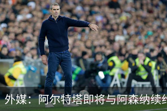 外媒：阿尔特塔即将与阿森纳续约，新合同期限至少3年