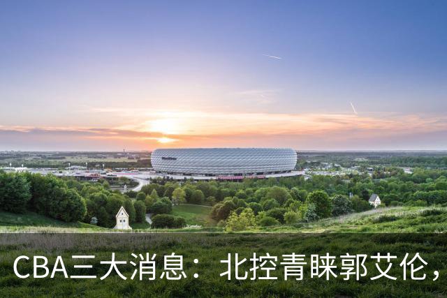 CBA三大消息：北控青睐郭艾伦，浙江对吴前宽容以待，陶汉林情义无价